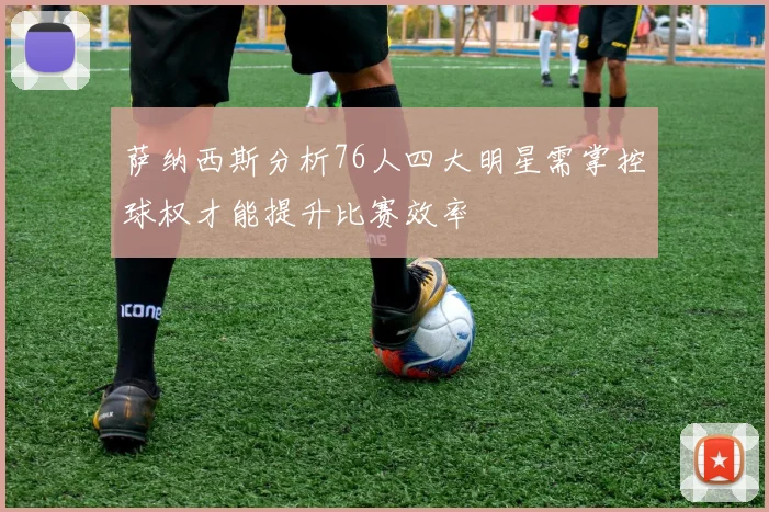 萨纳西斯分析76人四大明星需掌控球权才能提升比赛效率