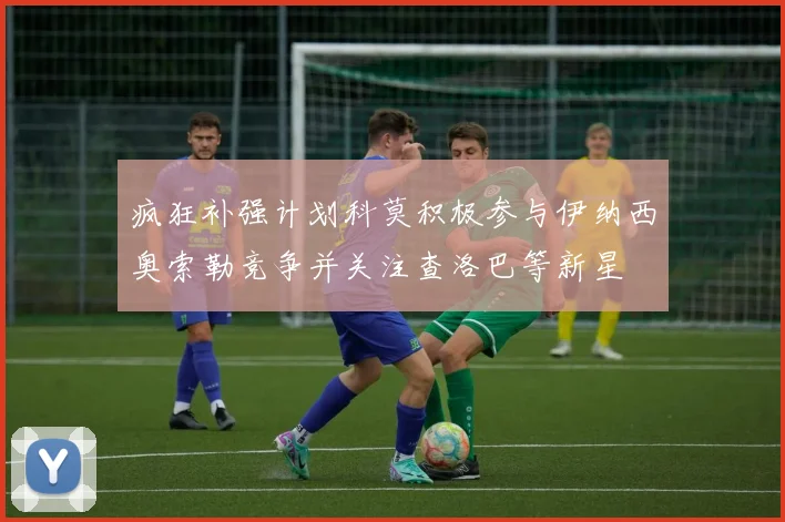 疯狂补强计划科莫积极参与伊纳西奥索勒竞争并关注查洛巴等新星