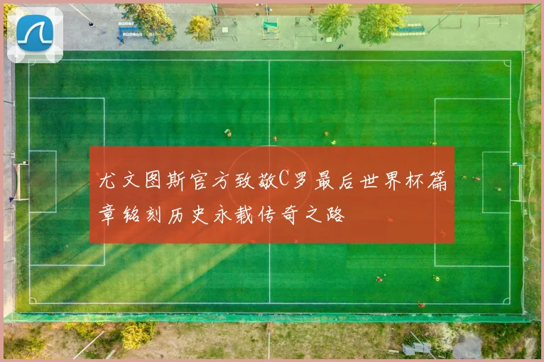 尤文图斯官方致敬C罗最后世界杯篇章铭刻历史永载传奇之路