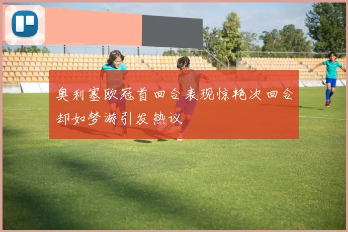 奥利塞欧冠首回合表现惊艳次回合却如梦游引发热议