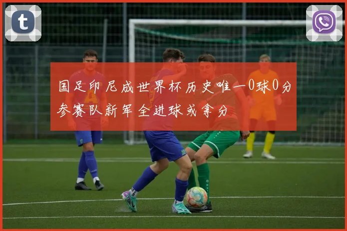国足印尼成世界杯历史唯一0球0分参赛队新军全进球或拿分