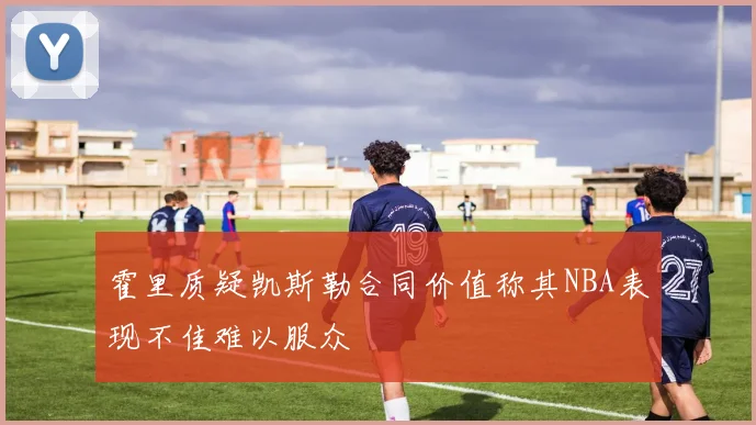 霍里质疑凯斯勒合同价值称其NBA表现不佳难以服众