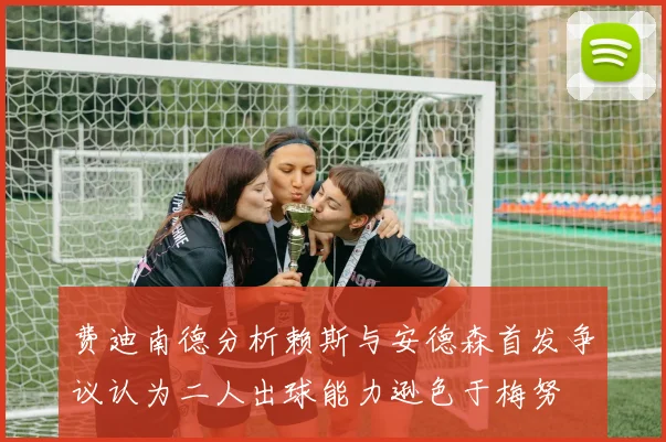 费迪南德分析赖斯与安德森首发争议认为二人出球能力逊色于梅努
