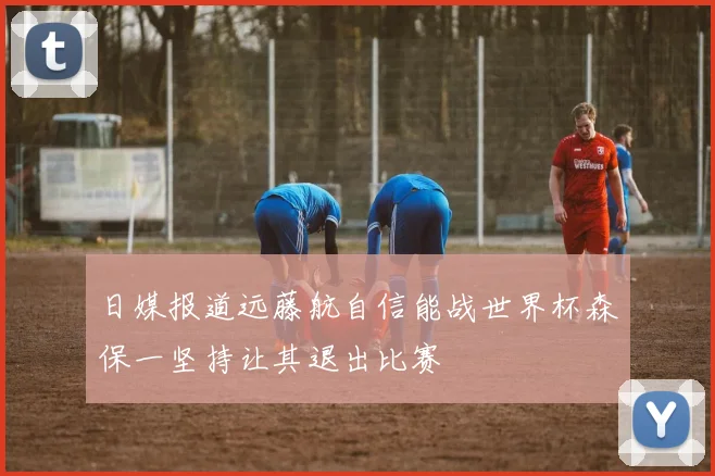 日媒报道远藤航自信能战世界杯森保一坚持让其退出比赛