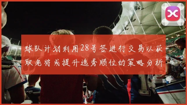 球队计划利用28号签进行交易以获取老将或提升选秀顺位的策略分析