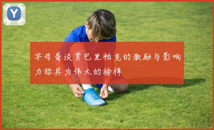 字母哥谈贾巴里帕克的激励与影响力称其为伟大的榜样