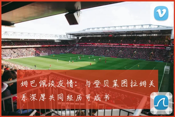 姆巴佩谈友情：与登贝莱图拉姆关系深厚共同经历可成书