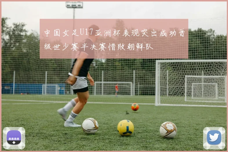 中国女足U17亚洲杯表现突出成功晋级世少赛半决赛惜败朝鲜队