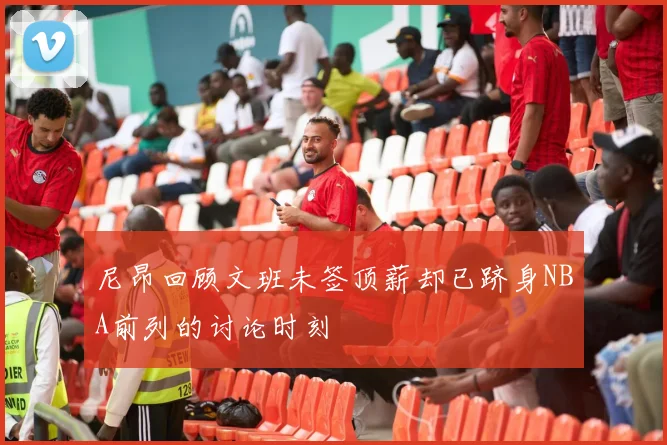 尼昂回顾文班未签顶薪却已跻身NBA前列的讨论时刻