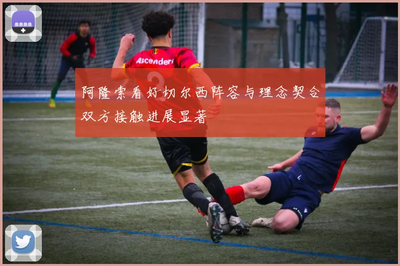 阿隆索看好切尔西阵容与理念契合双方接触进展显著