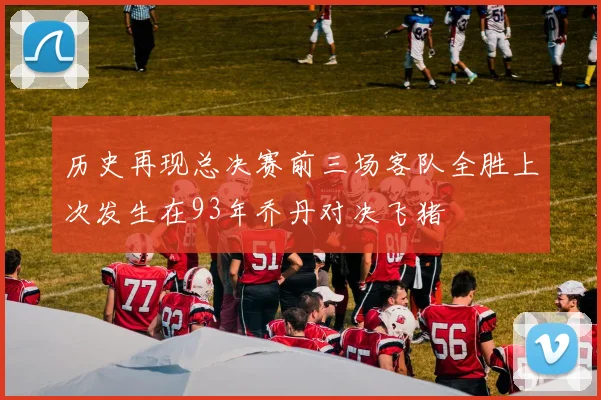 历史再现总决赛前三场客队全胜上次发生在93年乔丹对决飞猪