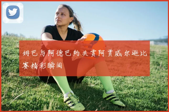 姆巴与阿德巴约共赏阿贾威尔逊比赛精彩瞬间