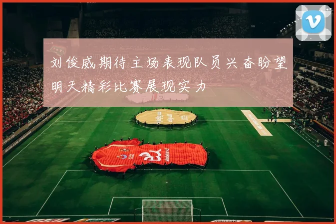 刘俊威期待主场表现队员兴奋盼望明天精彩比赛展现实力