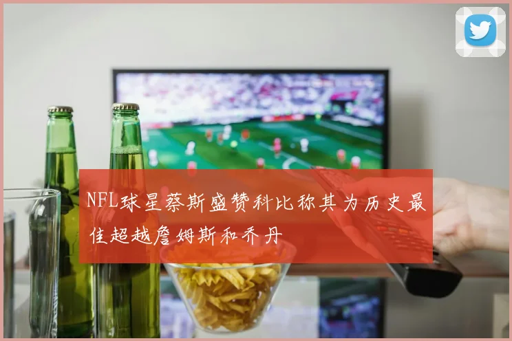 NFL球星蔡斯盛赞科比称其为历史最佳超越詹姆斯和乔丹