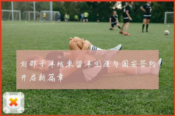 刘邵子洋结束留洋生涯与国安签约开启新篇章