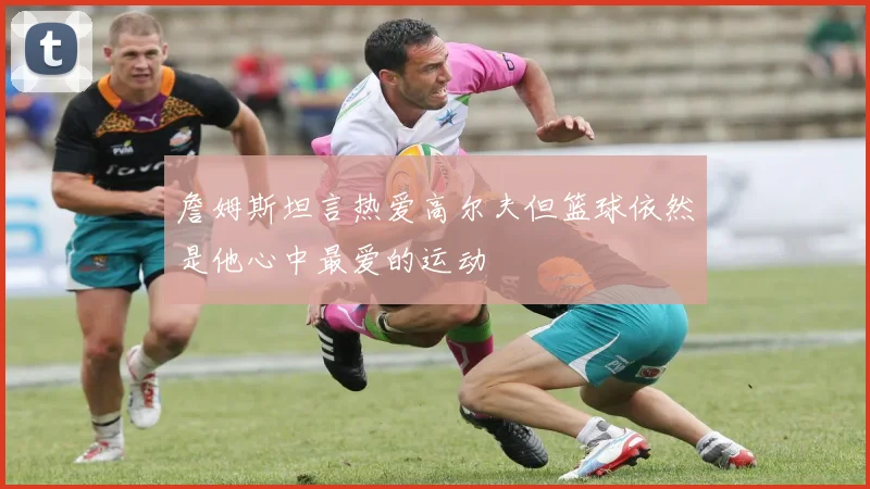 詹姆斯坦言热爱高尔夫但篮球依然是他心中最爱的运动