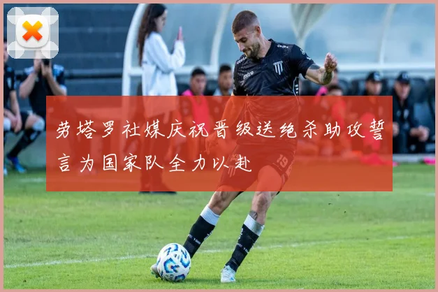 劳塔罗社媒庆祝晋级送绝杀助攻誓言为国家队全力以赴