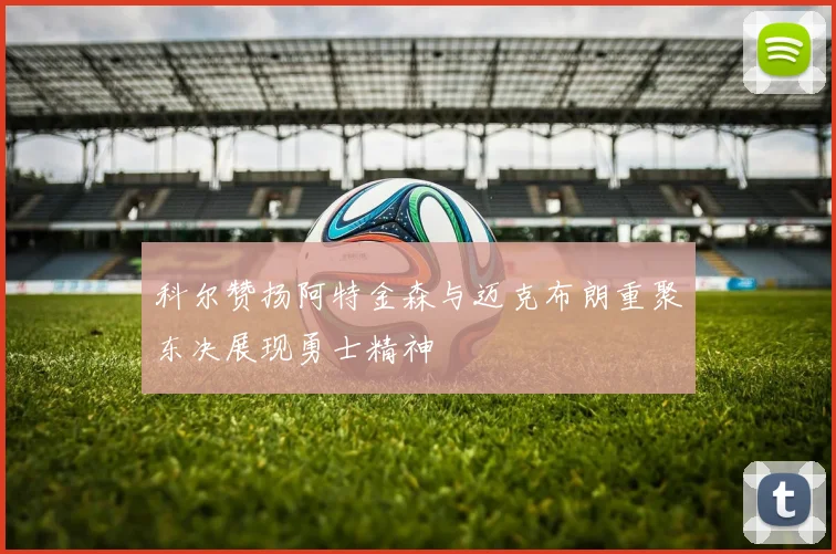 科尔赞扬阿特金森与迈克布朗重聚东决展现勇士精神